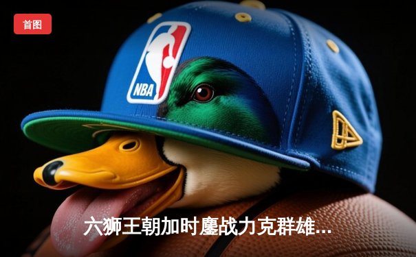 六狮王朝加时鏖战力克群雄，队长陈伟豪35分创赛季新高