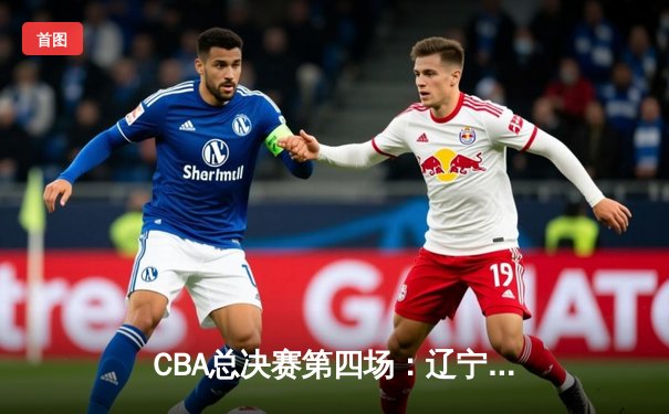 CBA总决赛第四场：辽宁本钢逆转广东宏远，总比分扳成2-2