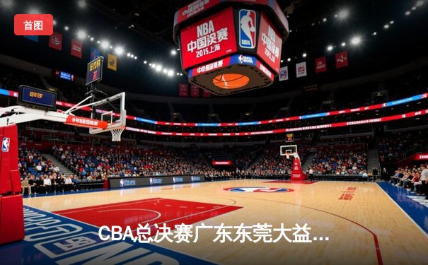 CBA总决赛广东东莞大益险胜辽宁本钢，赵睿关键三分锁定胜局