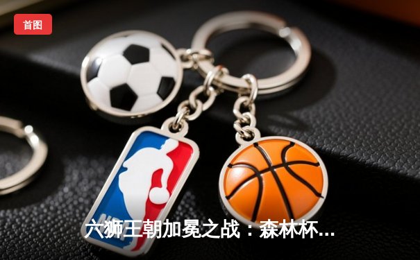 六狮王朝加冕之战：森林杯决赛上演史诗级逆转，新王登基